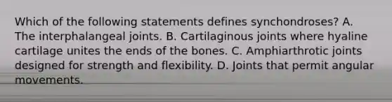 Which of the following statements defines synchondroses? A. The interphalangeal joints. B. Cartilaginous joints where hyaline cartilage unites the ends of the bones. C. Amphiarthrotic joints designed for strength and flexibility. D. Joints that permit angular movements.