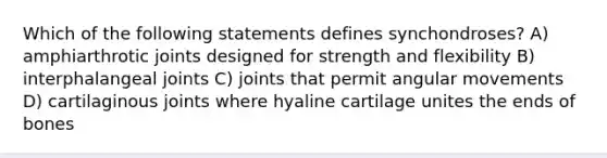 Which of the following statements defines synchondroses? A) amphiarthrotic joints designed for strength and flexibility B) interphalangeal joints C) joints that permit angular movements D) cartilaginous joints where hyaline cartilage unites the ends of bones