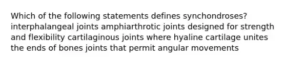 Which of the following statements defines synchondroses? interphalangeal joints amphiarthrotic joints designed for strength and flexibility cartilaginous joints where hyaline cartilage unites the ends of bones joints that permit angular movements