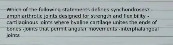 Which of the following statements defines synchondroses? -amphiarthrotic joints designed for strength and flexibility -cartilaginous joints where hyaline cartilage unites the ends of bones -joints that permit angular movements -interphalangeal joints