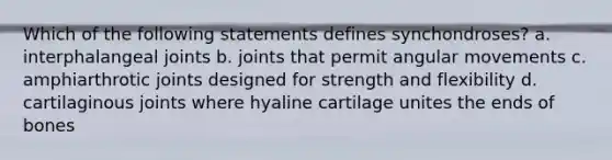 Which of the following statements defines synchondroses? a. interphalangeal joints b. joints that permit angular movements c. amphiarthrotic joints designed for strength and flexibility d. cartilaginous joints where hyaline cartilage unites the ends of bones