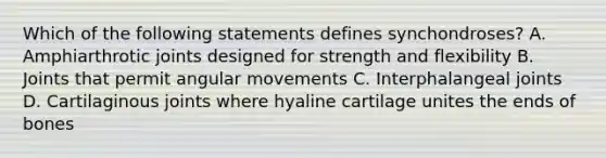 Which of the following statements defines synchondroses? A. Amphiarthrotic joints designed for strength and flexibility B. Joints that permit angular movements C. Interphalangeal joints D. Cartilaginous joints where hyaline cartilage unites the ends of bones