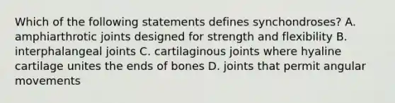 Which of the following statements defines synchondroses? A. amphiarthrotic joints designed for strength and flexibility B. interphalangeal joints C. cartilaginous joints where hyaline cartilage unites the ends of bones D. joints that permit angular movements