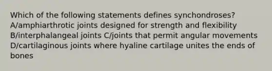 Which of the following statements defines synchondroses? A/amphiarthrotic joints designed for strength and flexibility B/interphalangeal joints C/joints that permit angular movements D/cartilaginous joints where hyaline cartilage unites the ends of bones