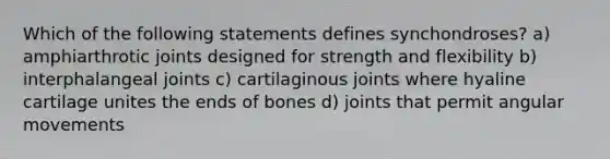 Which of the following statements defines synchondroses? a) amphiarthrotic joints designed for strength and flexibility b) interphalangeal joints c) cartilaginous joints where hyaline cartilage unites the ends of bones d) joints that permit angular movements