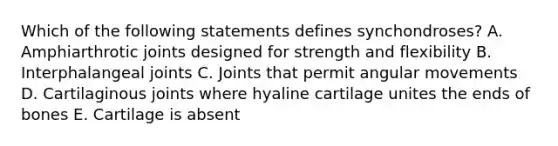 Which of the following statements defines synchondroses? A. Amphiarthrotic joints designed for strength and flexibility B. Interphalangeal joints C. Joints that permit angular movements D. Cartilaginous joints where hyaline cartilage unites the ends of bones E. Cartilage is absent