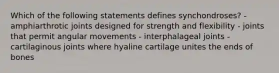 Which of the following statements defines synchondroses? - amphiarthrotic joints designed for strength and flexibility - joints that permit angular movements - interphalageal joints - cartilaginous joints where hyaline cartilage unites the ends of bones