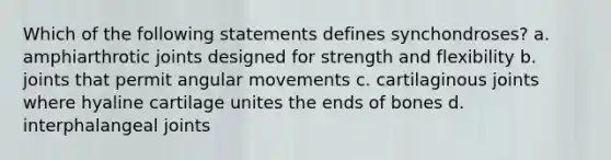 Which of the following statements defines synchondroses? a. amphiarthrotic joints designed for strength and flexibility b. joints that permit angular movements c. cartilaginous joints where hyaline cartilage unites the ends of bones d. interphalangeal joints