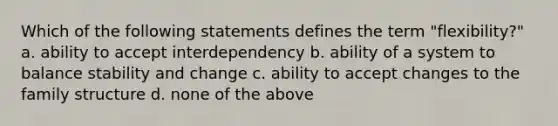 Which of the following statements defines the term "flexibility?" a. ability to accept interdependency b. ability of a system to balance stability and change c. ability to accept changes to the family structure d. none of the above