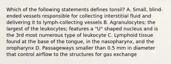 Which of the following statements defines tonsil? A. Small, blind-ended vessels responsible for collecting interstitial fluid and delivering it to lymph-collecting vessels B. Agranulocytes; the largest of the leukocytes; features a "U" shaped nucleus and is the 3rd most numerous type of leukocyte C. Lymphoid tissue found at the base of the tongue, in the nasopharynx, and the oropharynx D. Passageways smaller than 0.5 mm in diameter that control airflow to the structures for gas exchange