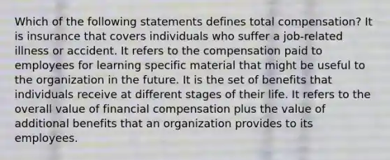 Which of the following statements defines total compensation? It is insurance that covers individuals who suffer a job-related illness or accident. It refers to the compensation paid to employees for learning specific material that might be useful to the organization in the future. It is the set of benefits that individuals receive at different stages of their life. It refers to the overall value of financial compensation plus the value of additional benefits that an organization provides to its employees.