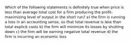 Which of the following statements is definitely true when price is less than average total cost for a firm producing the profit-maximizing level of output in the short run? a) the firm is running a loss in an accounting sense, so that total revenue is less than total explicit costs b) the firm will minimize its losses by shutting down c) the firm will be earning negative total revenue d) the firm is incurring an economic loss