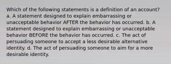 Which of the following statements is a definition of an account? a. A statement designed to explain embarrassing or unacceptable behavior AFTER the behavior has occurred. b. A statement designed to explain embarrassing or unacceptable behavior BEFORE the behavior has occurred. c. The act of persuading someone to accept a less desirable alternative identity. d. The act of persuading someone to aim for a more desirable identity.