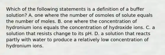 Which of the following statements is a definition of a buffer solution? A. one where the number of osmoles of solute equals the number of moles. B. one where the concentration of hydronium ions equals the concentration of hydroxide ions. C. a solution that resists change to its pH. D. a solution that reacts partly with water to produce a relatively low concentration of hydronium ions.