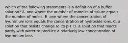 Which of the following statements is a definition of a buffer solution? A. one where the number of osmoles of solute equals the number of moles. B. one where the concentration of hydronium ions equals the concentration of hydroxide ions. C. a solution that resists change to its pH. D. a solution that reacts partly with water to produce a relatively low concentration of hydronium ions