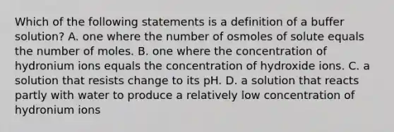 Which of the following statements is a definition of a buffer solution? A. one where the number of osmoles of solute equals the number of moles. B. one where the concentration of hydronium ions equals the concentration of hydroxide ions. C. a solution that resists change to its pH. D. a solution that reacts partly with water to produce a relatively low concentration of hydronium ions