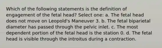 Which of the following statements is the definition of engagement of the fetal head? Select one: a. The fetal head does not move on Leopold's Maneuver 3. b. The fetal biparietal diameter has passed through the pelvic inlet. c. The most dependent portion of the fetal head is the station 0. d. The fetal head is visible through the introitus during a contraction.