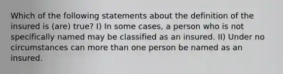 Which of the following statements about the definition of the insured is (are) true? I) In some cases, a person who is not specifically named may be classified as an insured. II) Under no circumstances can more than one person be named as an insured.