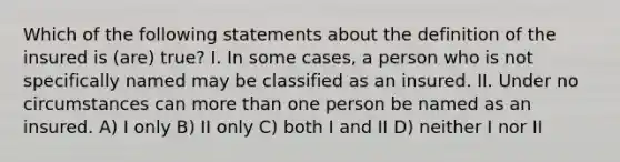 Which of the following statements about the definition of the insured is (are) true? I. In some cases, a person who is not specifically named may be classified as an insured. II. Under no circumstances can more than one person be named as an insured. A) I only B) II only C) both I and II D) neither I nor II