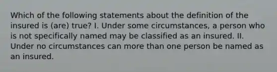 Which of the following statements about the definition of the insured is (are) true? I. Under some circumstances, a person who is not specifically named may be classified as an insured. II. Under no circumstances can more than one person be named as an insured.