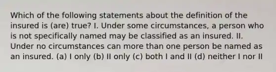 Which of the following statements about the definition of the insured is (are) true? I. Under some circumstances, a person who is not specifically named may be classified as an insured. II. Under no circumstances can more than one person be named as an insured. (a) I only (b) II only (c) both I and II (d) neither I nor II