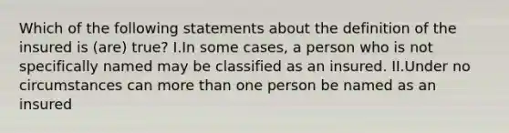 Which of the following statements about the definition of the insured is (are) true? I.In some cases, a person who is not specifically named may be classified as an insured. II.Under no circumstances can more than one person be named as an insured