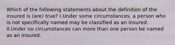 Which of the following statements about the definition of the insured is (are) true? I.Under some circumstances, a person who is not specifically named may be classified as an insured. II.Under no circumstances can more than one person be named as an insured.