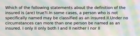 Which of the following statements about the definition of the insured is (are) true?I.In some cases, a person who is not specifically named may be classified as an insured.II.Under no circumstances can more than one person be named as an insured. I only II only both I and II neither I nor II