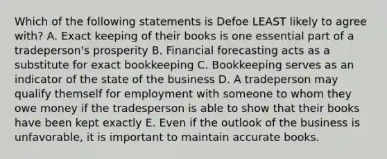 Which of the following statements is Defoe LEAST likely to agree with? A. Exact keeping of their books is one essential part of a tradeperson's prosperity B. Financial forecasting acts as a substitute for exact bookkeeping C. Bookkeeping serves as an indicator of the state of the business D. A tradeperson may qualify themself for employment with someone to whom they owe money if the tradesperson is able to show that their books have been kept exactly E. Even if the outlook of the business is unfavorable, it is important to maintain accurate books.