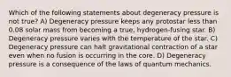 Which of the following statements about degeneracy pressure is not true? A) Degeneracy pressure keeps any protostar less than 0.08 solar mass from becoming a true, hydrogen-fusing star. B) Degeneracy pressure varies with the temperature of the star. C) Degeneracy pressure can halt gravitational contraction of a star even when no fusion is occurring in the core. D) Degeneracy pressure is a consequence of the laws of quantum mechanics.