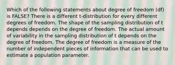 Which of the following statements about degree of freedom (df) is FALSE? There is a different t-distribution for every different degrees of freedom. The shape of the sampling distribution of t depends depends on the degree of freedom. The actual amount of variability in the sampling distribution of t depends on the degree of freedom. The degree of freedom is a measure of the number of independent pieces of information that can be used to estimate a population parameter.