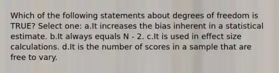 Which of the following statements about degrees of freedom is TRUE? Select one: a.It increases the bias inherent in a statistical estimate. b.It always equals N - 2. c.It is used in effect size calculations. d.It is the number of scores in a sample that are free to vary.