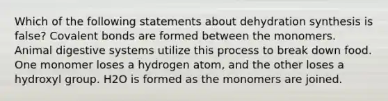 Which of the following statements about dehydration synthesis is false? Covalent bonds are formed between the monomers. Animal digestive systems utilize this process to break down food. One monomer loses a hydrogen atom, and the other loses a hydroxyl group. H2O is formed as the monomers are joined.