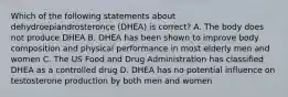 Which of the following statements about dehydroepiandrosteronce (DHEA) is correct? A. The body does not produce DHEA B. DHEA has been shown to improve body composition and physical performance in most elderly men and women C. The US Food and Drug Administration has classified DHEA as a controlled drug D. DHEA has no potential influence on testosterone production by both men and women