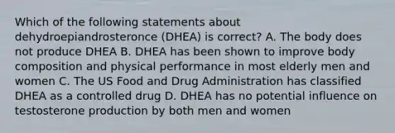 Which of the following statements about dehydroepiandrosteronce (DHEA) is correct? A. The body does not produce DHEA B. DHEA has been shown to improve body composition and physical performance in most elderly men and women C. The US Food and Drug Administration has classified DHEA as a controlled drug D. DHEA has no potential influence on testosterone production by both men and women