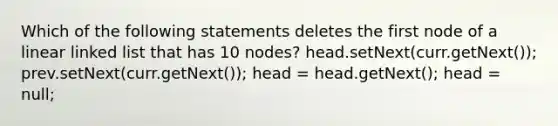 Which of the following statements deletes the first node of a linear linked list that has 10 nodes? head.setNext(curr.getNext()); prev.setNext(curr.getNext()); head = head.getNext(); head = null;