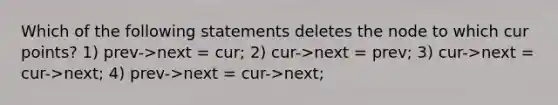 Which of the following statements deletes the node to which cur points? 1) prev->next = cur; 2) cur->next = prev; 3) cur->next = cur->next; 4) prev->next = cur->next;