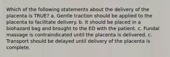 Which of the following statements about the delivery of the placenta is TRUE? a. Gentle traction should be applied to the placenta to facilitate delivery. b. It should be placed in a biohazard bag and brought to the ED with the patient. c. Fundal massage is contraindicated until the placenta is delivered. c. Transport should be delayed until delivery of the placenta is complete.