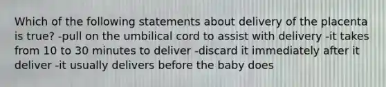 Which of the following statements about delivery of the placenta is true? -pull on the umbilical cord to assist with delivery -it takes from 10 to 30 minutes to deliver -discard it immediately after it deliver -it usually delivers before the baby does