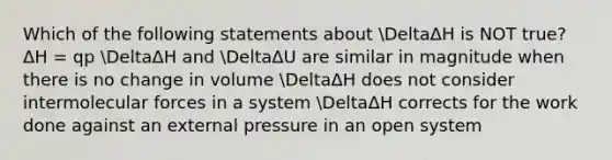 Which of the following statements about DeltaΔH is NOT true? ΔH = qp DeltaΔH and DeltaΔU are similar in magnitude when there is no change in volume DeltaΔH does not consider intermolecular forces in a system DeltaΔH corrects for the work done against an external pressure in an open system