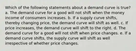 Which of the following statements about a demand curve is true? a. The demand curve for a good will not shift when the money income of consumers increases. b. If a supply curve shifts, thereby changing price, the demand curve will shift as well. c. If price increases, the demand curve will shift to the right. d. The demand curve for a good will not shift when price changes. e. If a demand curve shifts, the supply curve will shift as well irrespective of whether price changes.