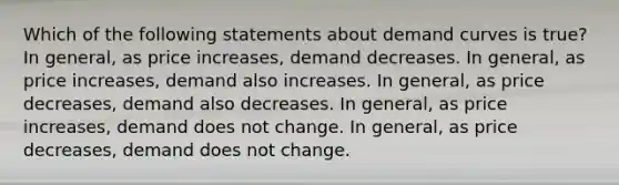 Which of the following statements about demand curves is true? In general, as price increases, demand decreases. In general, as price increases, demand also increases. In general, as price decreases, demand also decreases. In general, as price increases, demand does not change. In general, as price decreases, demand does not change.