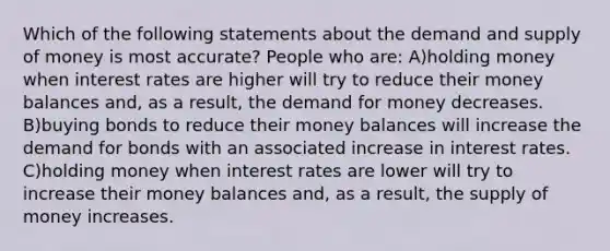 Which of the following statements about the demand and supply of money is most accurate? People who are: A)holding money when interest rates are higher will try to reduce their money balances and, as a result, the demand for money decreases. B)buying bonds to reduce their money balances will increase the demand for bonds with an associated increase in interest rates. C)holding money when interest rates are lower will try to increase their money balances and, as a result, the supply of money increases.