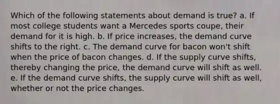 Which of the following statements about demand is true? a. If most college students want a Mercedes sports coupe, their demand for it is high. b. If price increases, the demand curve shifts to the right. c. The demand curve for bacon won't shift when the price of bacon changes. d. If the supply curve shifts, thereby changing the price, the demand curve will shift as well. e. If the demand curve shifts, the supply curve will shift as well, whether or not the price changes.