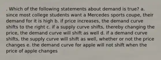 . Which of the following statements about demand is true? a. since most college students want a Mercedes sports coupe, their demand for it is high b. if price increases, the demand curve shifts to the right c. if a supply curve shifts, thereby changing the price, the demand curve will shift as well d. if a demand curve shifts, the supply curve will shift as well, whether or not the price changes e. the demand curve for apple will not shift when the price of apple changes