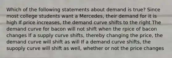Which of the following statements about demand is true? Since most college students want a Mercedes, their demand for it is high If price increases, the demand curve shifts to the right The demand curve for bacon will not shift when the rpice of bacon changes If a supply curve shifts, thereby changing the price, the demand curve will shift as will If a demand curve shifts, the supoply curve will shift as well, whether or not the price changes