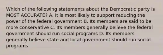 Which of the following statements about the Democratic party is MOST ACCURATE? A. It is most likely to support reducing the power of the federal government B. Its members are said to be more conservative C. Its members generally believe the federal government should run social programs D. Its members generally believe state and local government should run social programs