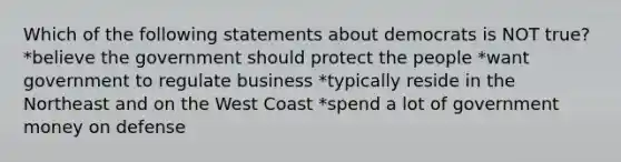 Which of the following statements about democrats is NOT true? *believe the government should protect the people *want government to regulate business *typically reside in the Northeast and on the West Coast *spend a lot of government money on defense