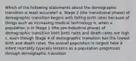 Which of the following statements about the demographic transition is least accurate? a. Stage 2 (the transitional phase) of demographic transition begins with falling birth rates because of things such as increasing medical technology b. when a population is in Stage 1 (the pre-industrial phase) of demographic transition both birth rates and death rates are high c. even though Stage 4 of demographic transition has the lowest birth and death rates, the overall population is largest here d. infant mortality typically lessens as a population progresses through demographic transition