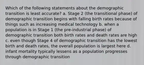 Which of the following statements about the demographic transition is least accurate? a. Stage 2 (the transitional phase) of demographic transition begins with falling birth rates because of things such as increasing medical technology b. when a population is in Stage 1 (the pre-industrial phase) of demographic transition both birth rates and death rates are high c. even though Stage 4 of demographic transition has the lowest birth and death rates, the overall population is largest here d. infant mortality typically lessens as a population progresses through demographic transition